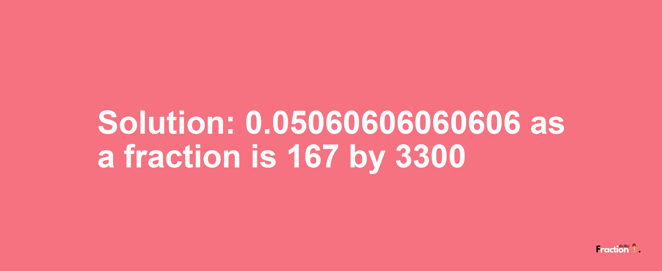 Solution:0.05060606060606 as a fraction is 167/3300